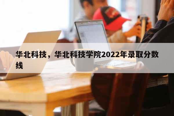 华北科技，华北科技学院2022年录取分数线 教育