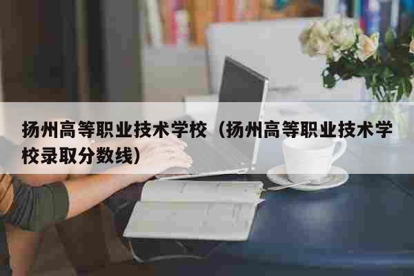 扬州高等职业技术学校（扬州高等职业技术学校录取分数线） 教育