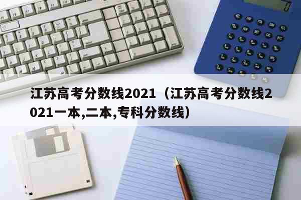 江苏高考分数线2021（江苏高考分数线2021一本,二本,专科分数线） 教育