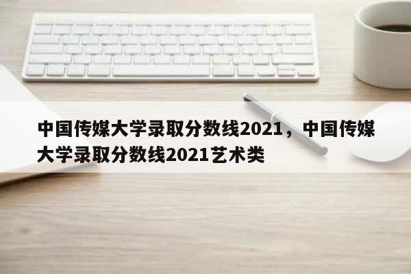 中国传媒大学录取分数线2021，中国传媒大学录取分数线2021艺术类 教育