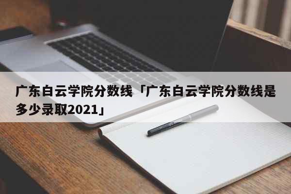 广东白云学院分数线「广东白云学院分数线是多少录取2021」 教育
