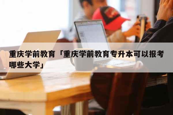 重庆学前教育「重庆学前教育专升本可以报考哪些大学」 教育