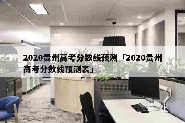 2020贵州高考分数线预测「2020贵州高考分数线预测表」 教育