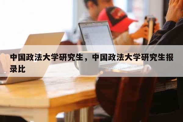 中国政法大学研究生，中国政法大学研究生报录比 教育